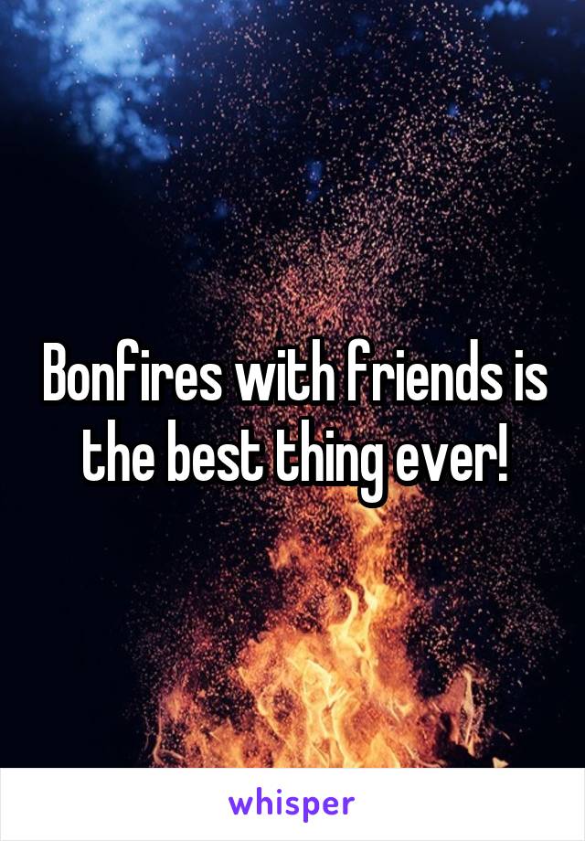 Bonfires with friends is the best thing ever!