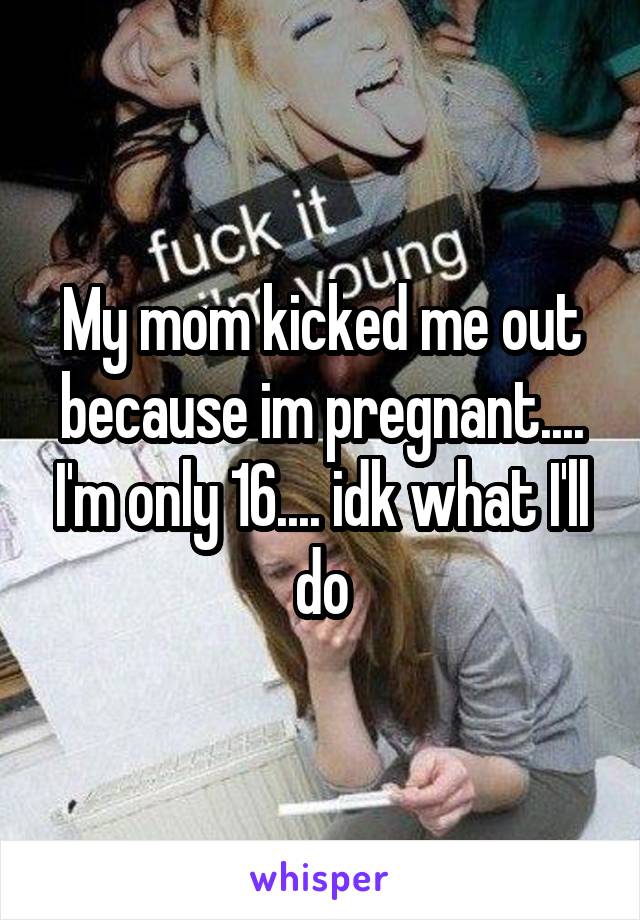 My mom kicked me out because im pregnant.... I'm only 16.... idk what I'll do