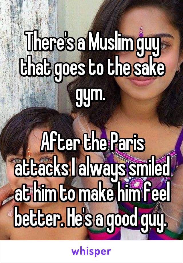 There's a Muslim guy that goes to the sake gym. 

After the Paris attacks I always smiled at him to make him feel better. He's a good guy. 