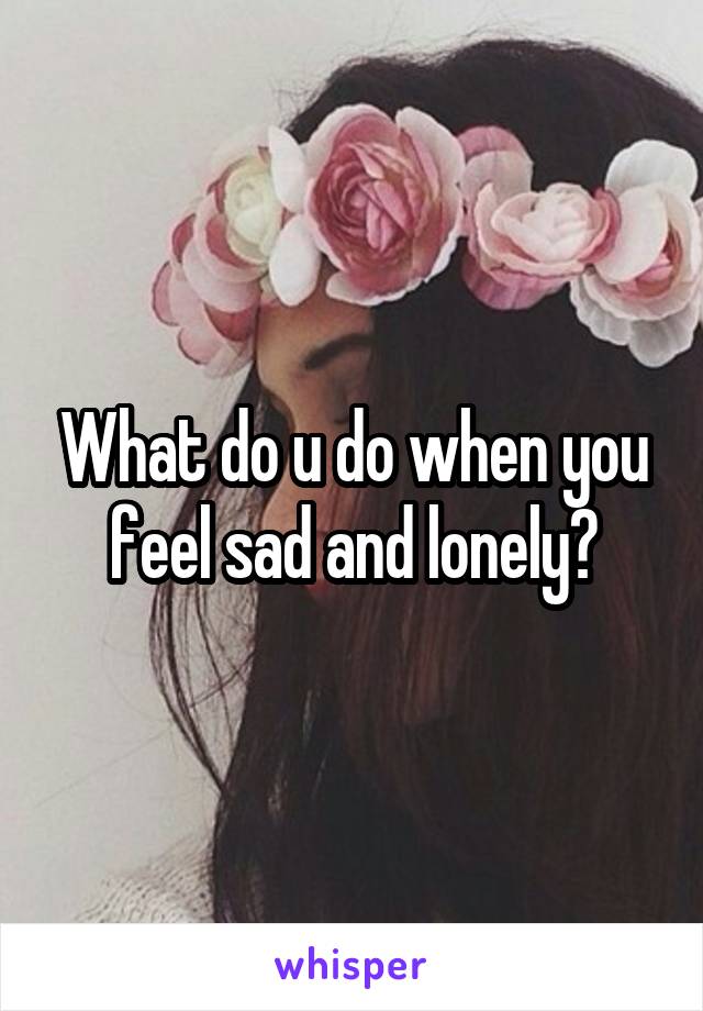 What do u do when you feel sad and lonely?