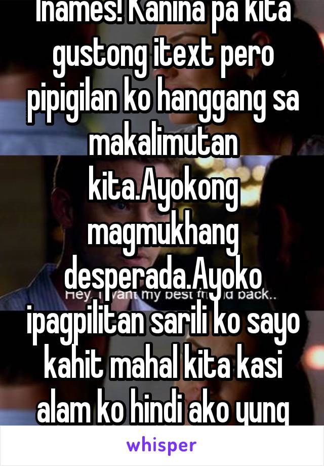 Inames! Kanina pa kita gustong itext pero pipigilan ko hanggang sa makalimutan kita.Ayokong magmukhang desperada.Ayoko ipagpilitan sarili ko sayo kahit mahal kita kasi alam ko hindi ako yung tipo mo.