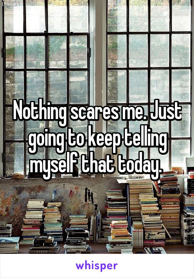 Nothing scares me. Just going to keep telling myself that today. 