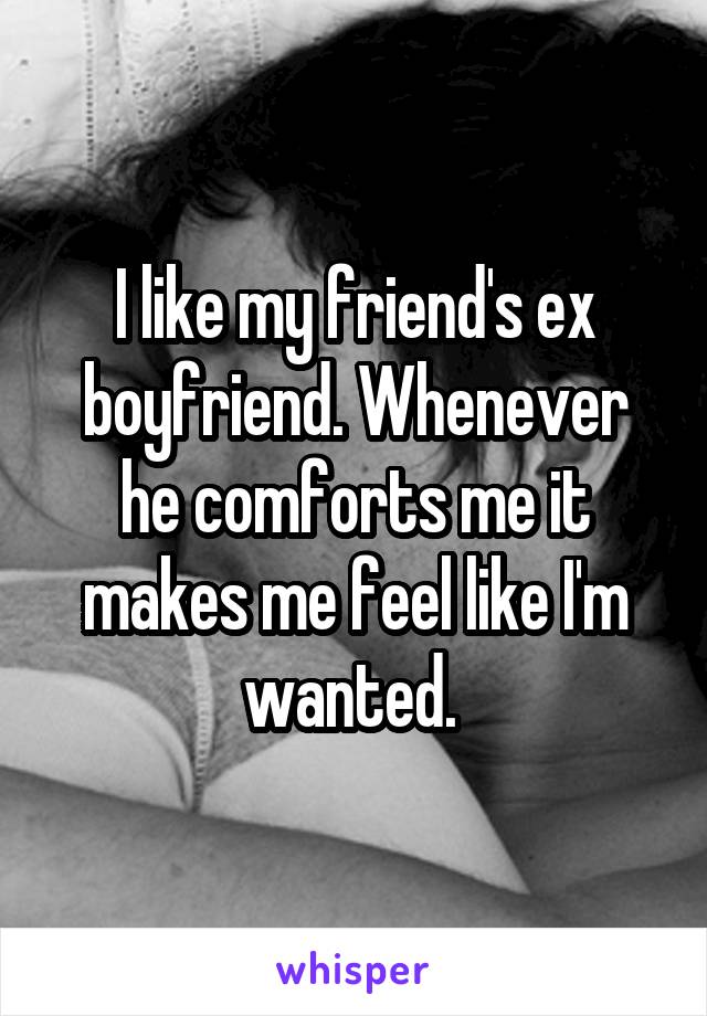 I like my friend's ex boyfriend. Whenever he comforts me it makes me feel like I'm wanted. 