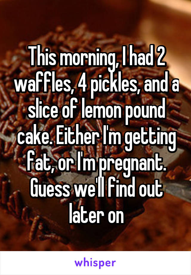 This morning, I had 2 waffles, 4 pickles, and a slice of lemon pound cake. Either I'm getting fat, or I'm pregnant. Guess we'll find out later on