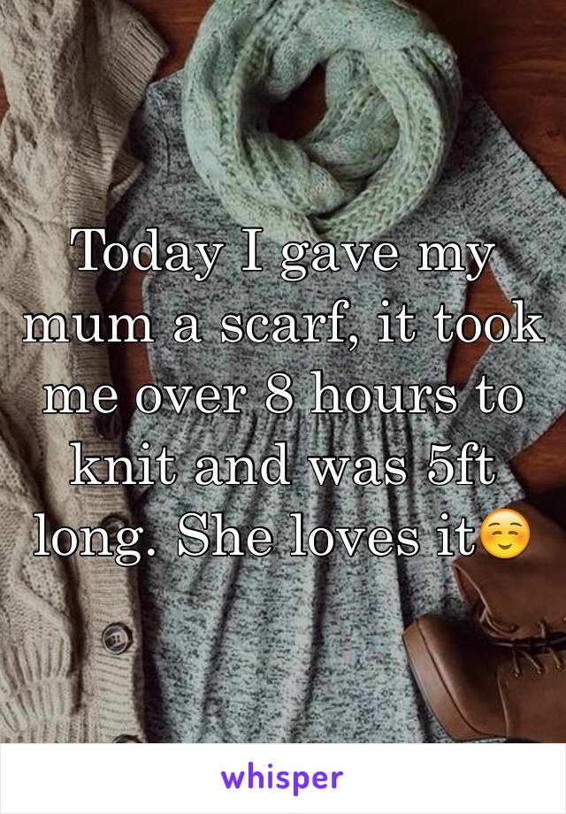 Today I gave my mum a scarf, it took me over 8 hours to knit and was 5ft long. She loves it☺️