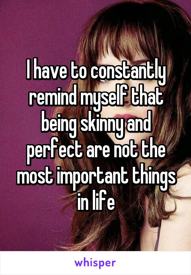 I have to constantly remind myself that being skinny and perfect are not the most important things in life