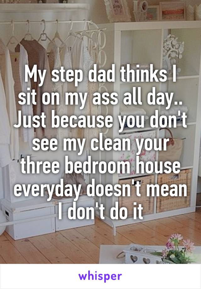 My step dad thinks I sit on my ass all day.. Just because you don't see my clean your three bedroom house everyday doesn't mean I don't do it