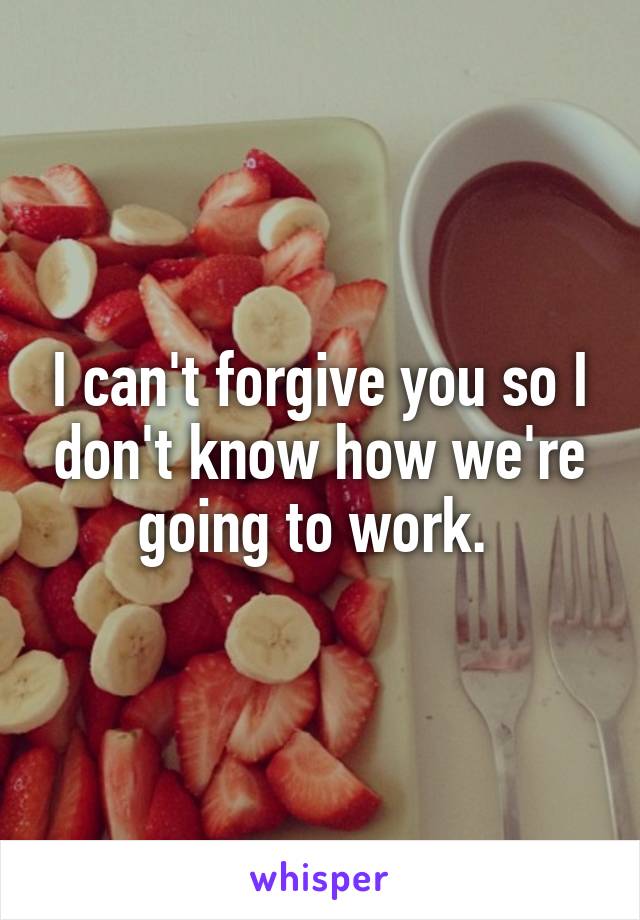 I can't forgive you so I don't know how we're going to work. 