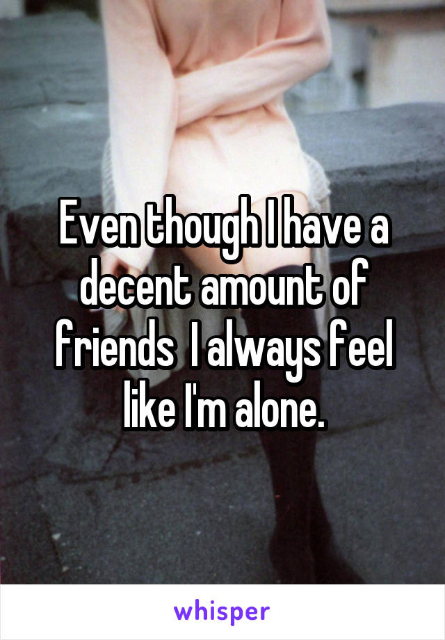 Even though I have a decent amount of friends  I always feel like I'm alone.