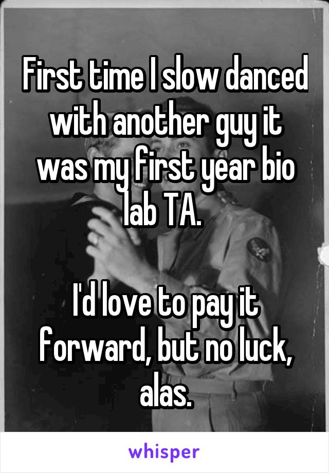 First time I slow danced with another guy it was my first year bio lab TA. 

I'd love to pay it forward, but no luck, alas.