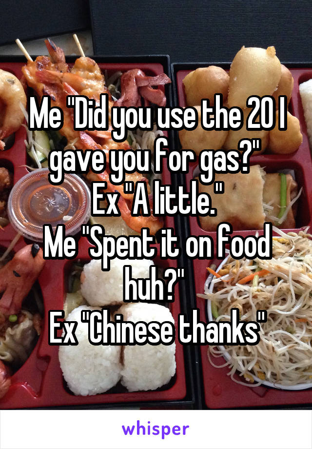 Me "Did you use the 20 I gave you for gas?" 
Ex "A little."
Me "Spent it on food huh?" 
Ex "Chinese thanks"