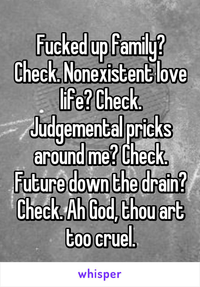 Fucked up family? Check. Nonexistent love life? Check. Judgemental pricks around me? Check. Future down the drain? Check. Ah God, thou art too cruel.