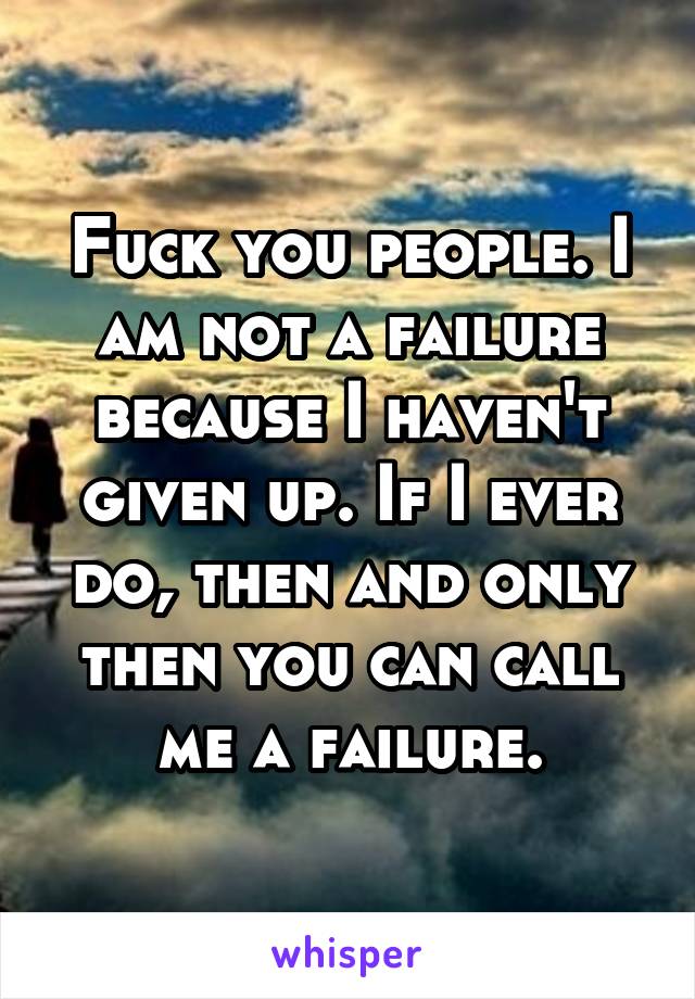 Fuck you people. I am not a failure because I haven't given up. If I ever do, then and only then you can call me a failure.