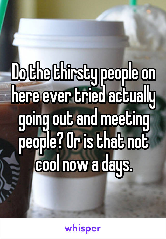 Do the thirsty people on here ever tried actually going out and meeting people? Or is that not cool now a days.