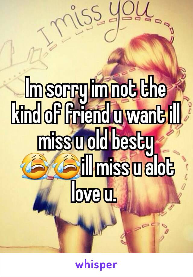 Im sorry im not the kind of friend u want ill miss u old besty 😭😭ill miss u alot love u. 