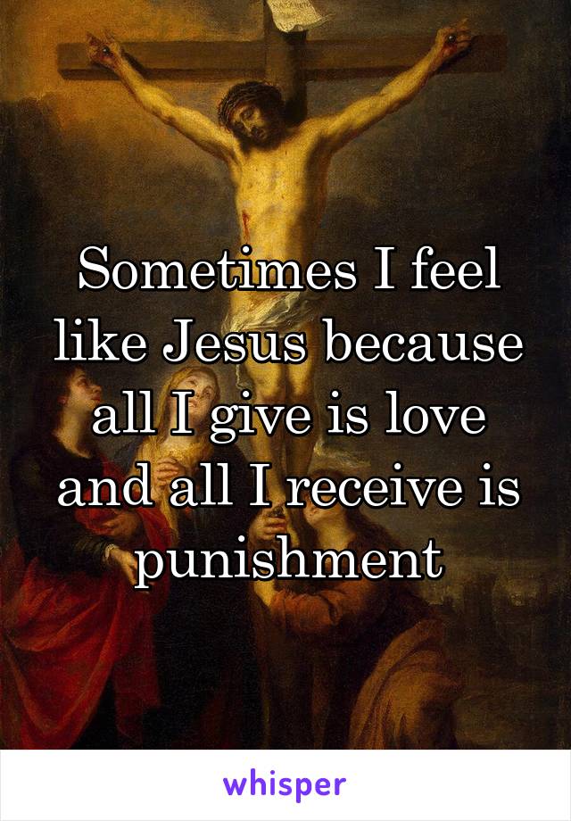 Sometimes I feel like Jesus because all I give is love and all I receive is punishment