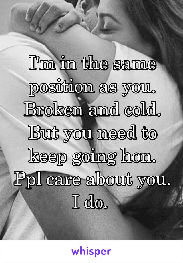 I'm in the same position as you. Broken and cold. But you need to keep going hon. Ppl care about you. I do. 