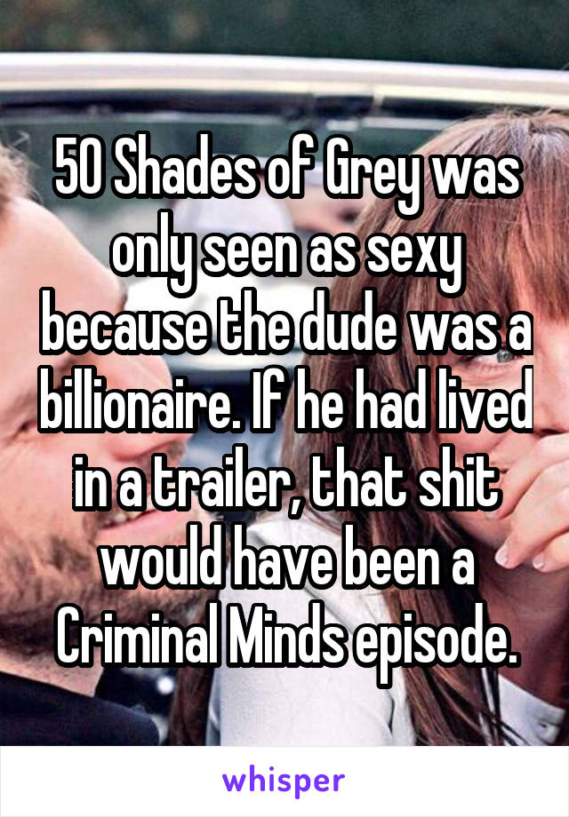 50 Shades of Grey was only seen as sexy because the dude was a billionaire. If he had lived in a trailer, that shit would have been a Criminal Minds episode.