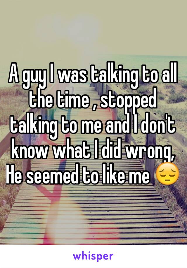 A guy I was talking to all the time , stopped talking to me and I don't know what I did wrong, He seemed to like me 😔