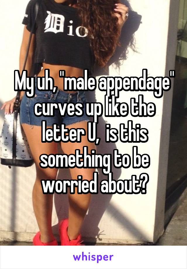 My uh, "male appendage" curves up like the letter U,  is this something to be worried about?