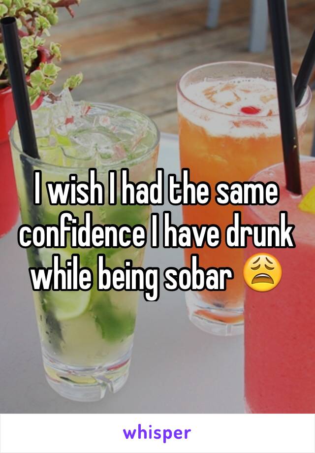 I wish I had the same confidence I have drunk while being sobar 😩