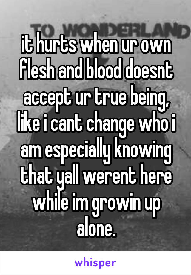 it hurts when ur own flesh and blood doesnt accept ur true being, like i cant change who i am especially knowing that yall werent here while im growin up alone.