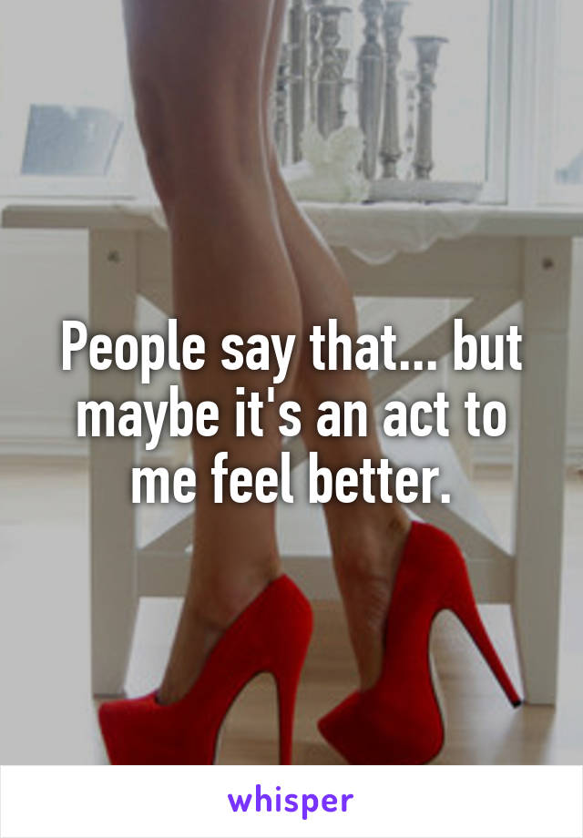 People say that... but maybe it's an act to me feel better.