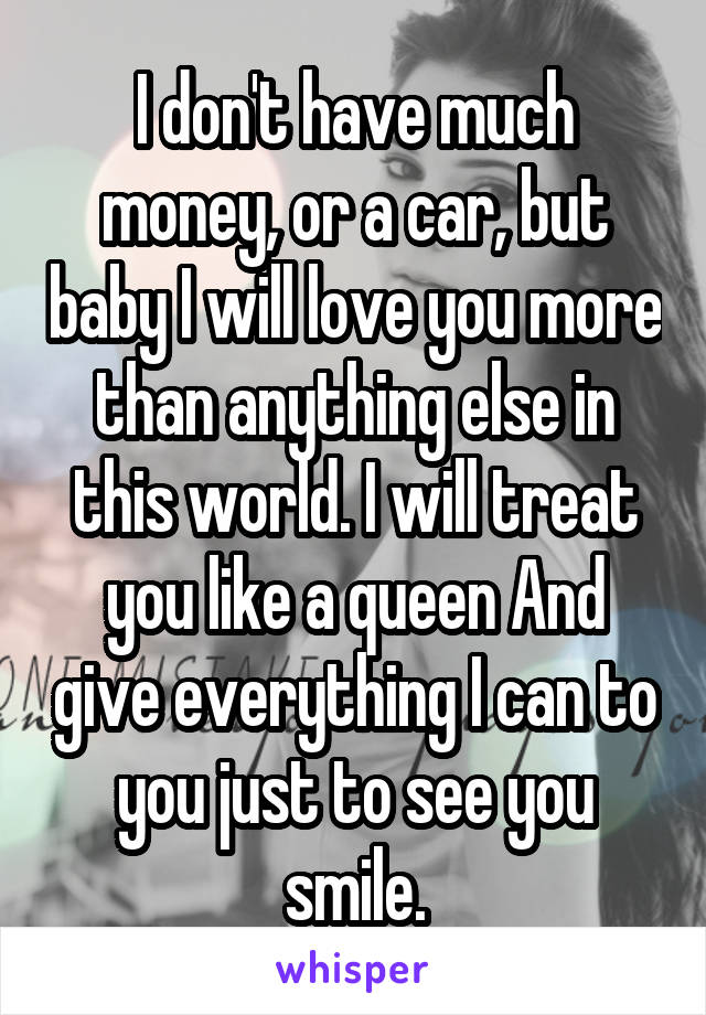 I don't have much money, or a car, but baby I will love you more than anything else in this world. I will treat you like a queen And give everything I can to you just to see you smile.