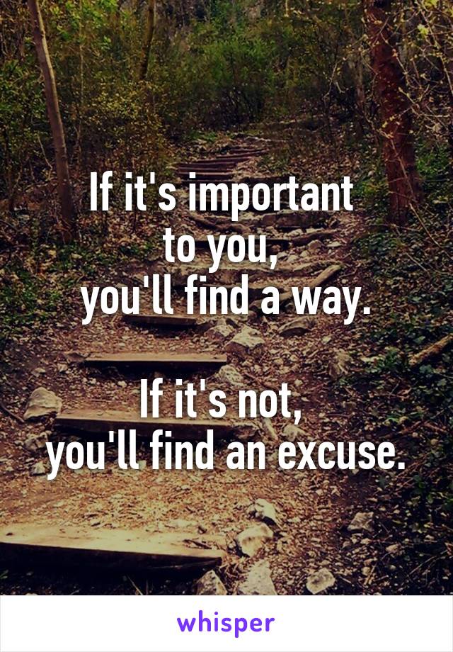 If it's important 
to you, 
you'll find a way.

If it's not, 
you'll find an excuse.