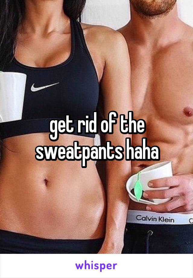 get rid of the sweatpants haha