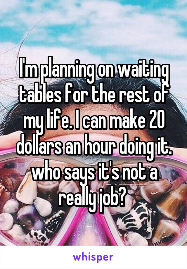 I'm planning on waiting tables for the rest of my life. I can make 20 dollars an hour doing it. who says it's not a really job? 