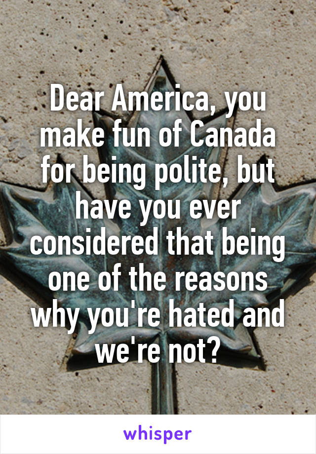 Dear America, you make fun of Canada for being polite, but have you ever considered that being one of the reasons why you're hated and we're not?