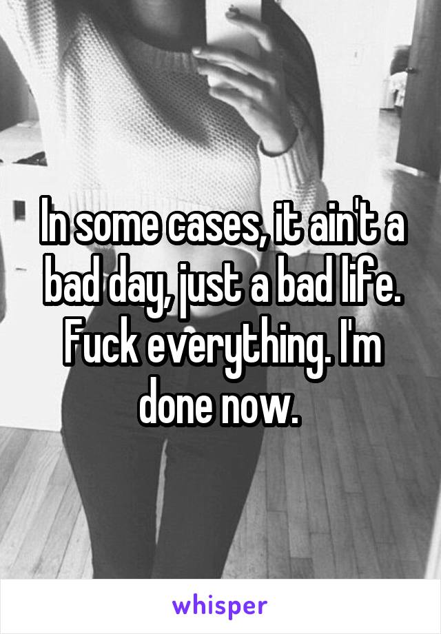 In some cases, it ain't a bad day, just a bad life. Fuck everything. I'm done now. 