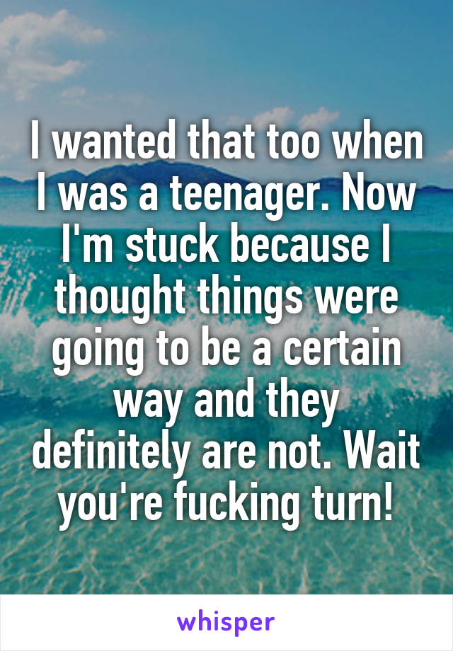 I wanted that too when I was a teenager. Now I'm stuck because I thought things were going to be a certain way and they definitely are not. Wait you're fucking turn!