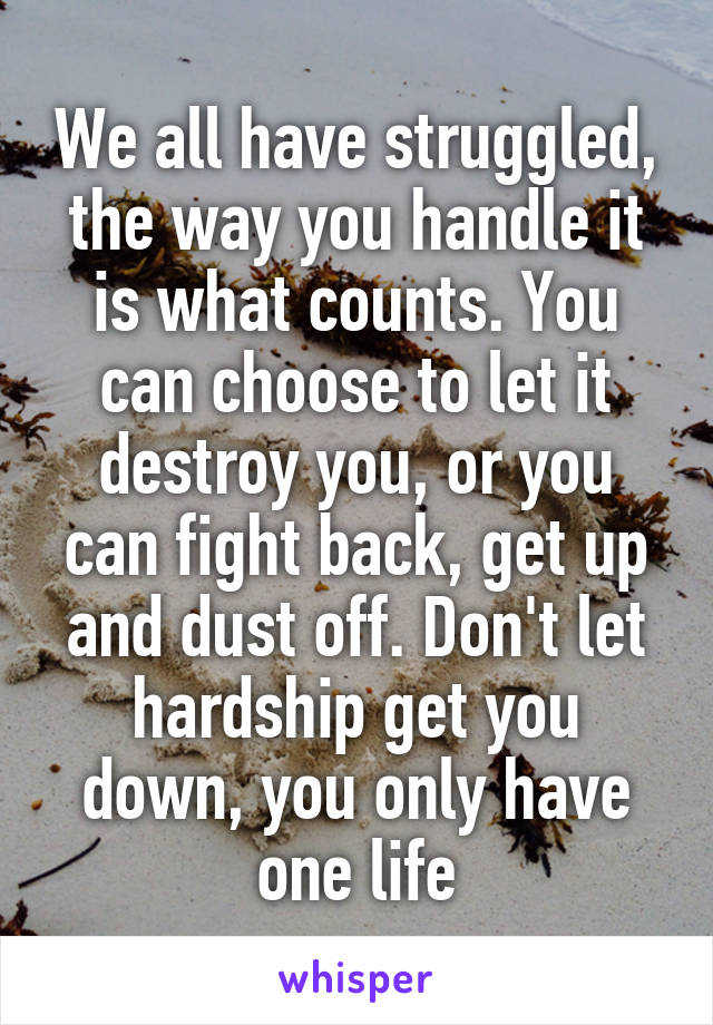 We all have struggled, the way you handle it is what counts. You can choose to let it destroy you, or you can fight back, get up and dust off. Don't let hardship get you down, you only have one life