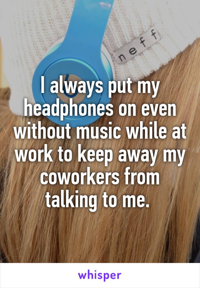 I always put my headphones on even without music while at work to keep away my coworkers from talking to me. 