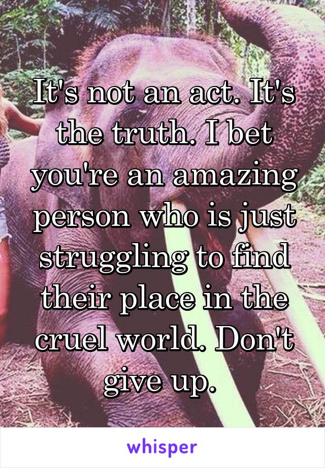 It's not an act. It's the truth. I bet you're an amazing person who is just struggling to find their place in the cruel world. Don't give up. 