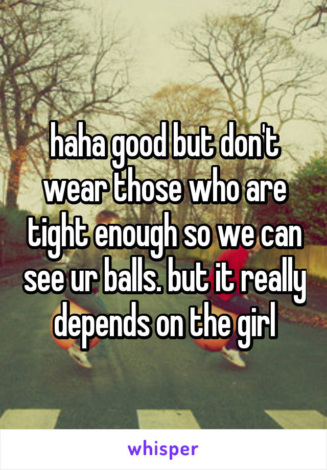 haha good but don't wear those who are tight enough so we can see ur balls. but it really depends on the girl