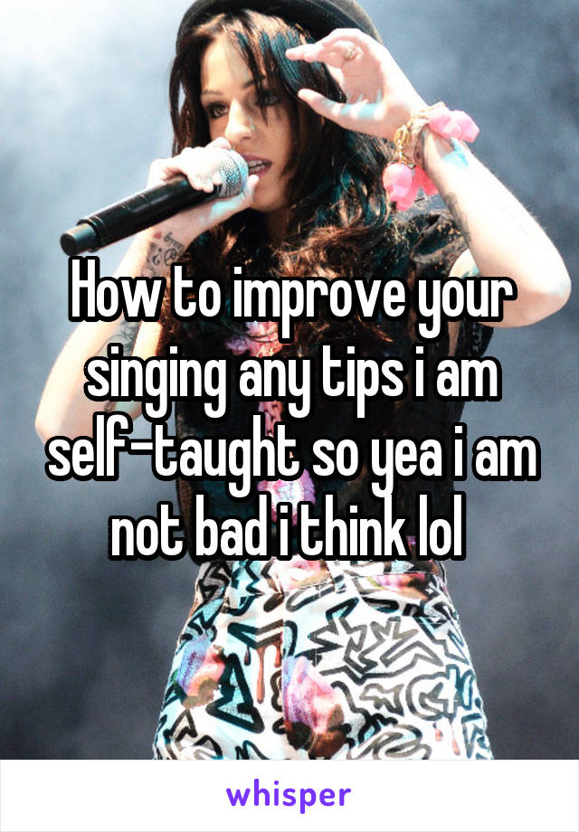 How to improve your singing any tips i am self-taught so yea i am not bad i think lol 