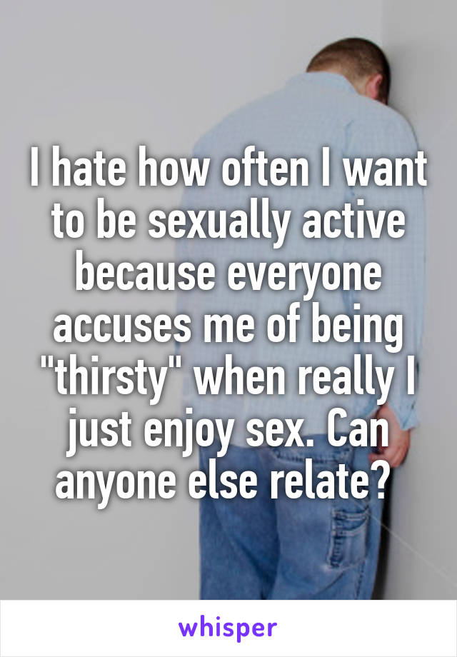 I hate how often I want to be sexually active because everyone accuses me of being "thirsty" when really I just enjoy sex. Can anyone else relate? 