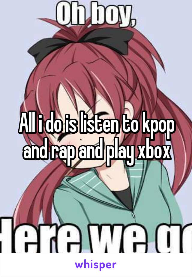 All i do is listen to kpop and rap and play xbox