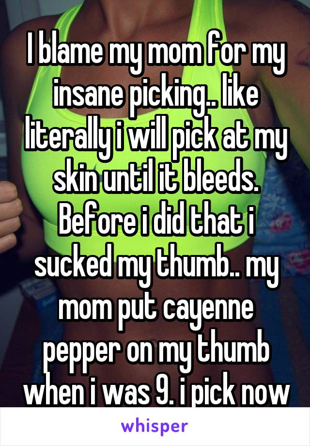 I blame my mom for my insane picking.. like literally i will pick at my skin until it bleeds. Before i did that i sucked my thumb.. my mom put cayenne pepper on my thumb when i was 9. i pick now