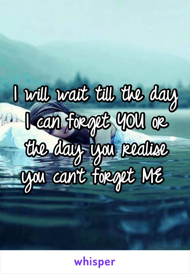 I will wait till the day I can forget YOU or the day you realise you can't forget ME 