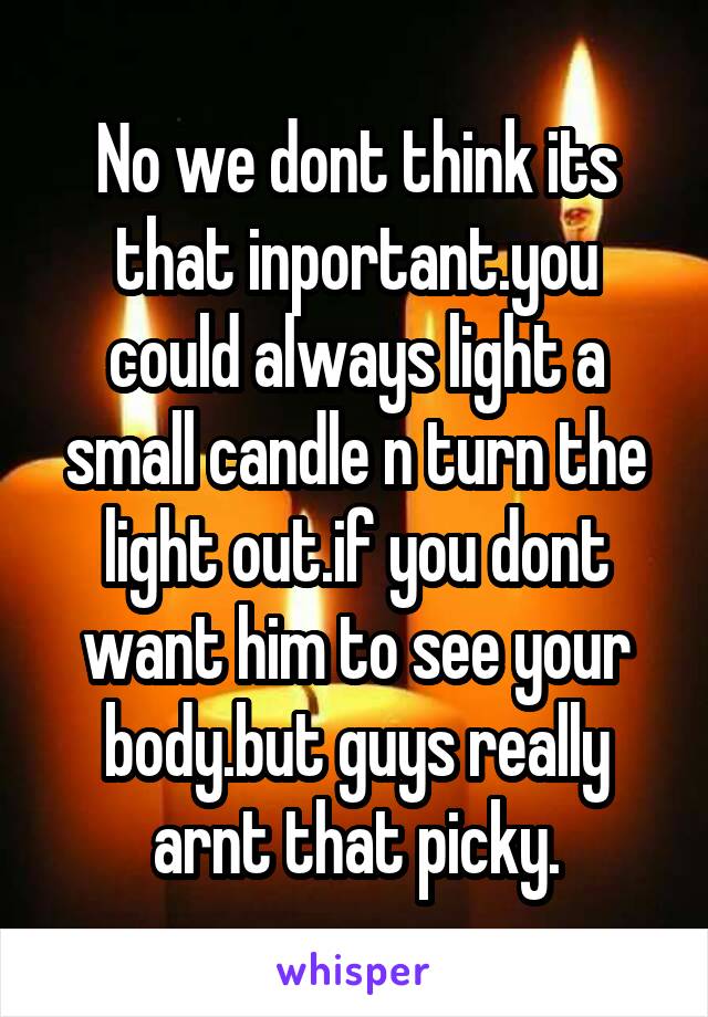 No we dont think its that inportant.you could always light a small candle n turn the light out.if you dont want him to see your body.but guys really arnt that picky.