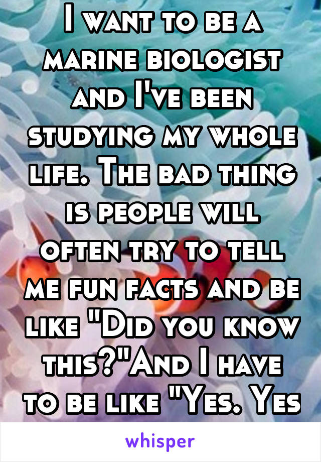 I want to be a marine biologist and I've been studying my whole life. The bad thing is people will often try to tell me fun facts and be like "Did you know this?"And I have to be like "Yes. Yes I did"