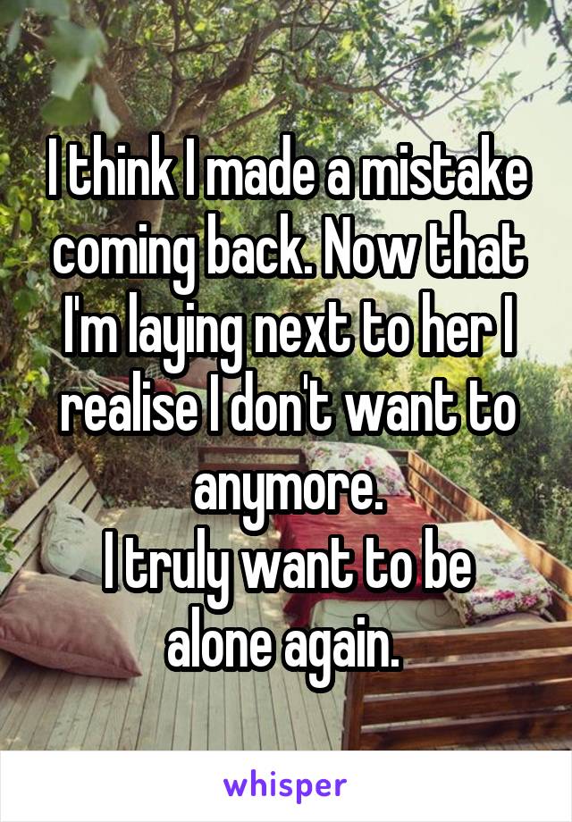 I think I made a mistake coming back. Now that I'm laying next to her I realise I don't want to anymore.
I truly want to be alone again. 