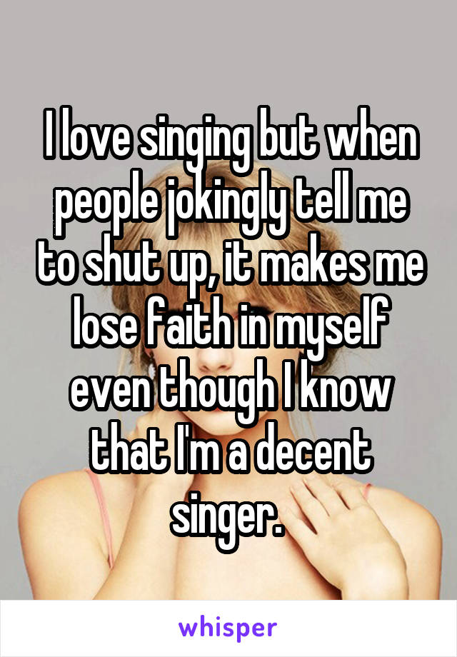 I love singing but when people jokingly tell me to shut up, it makes me lose faith in myself even though I know that I'm a decent singer. 