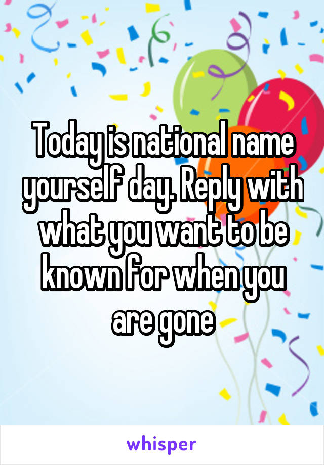 Today is national name yourself day. Reply with what you want to be known for when you are gone