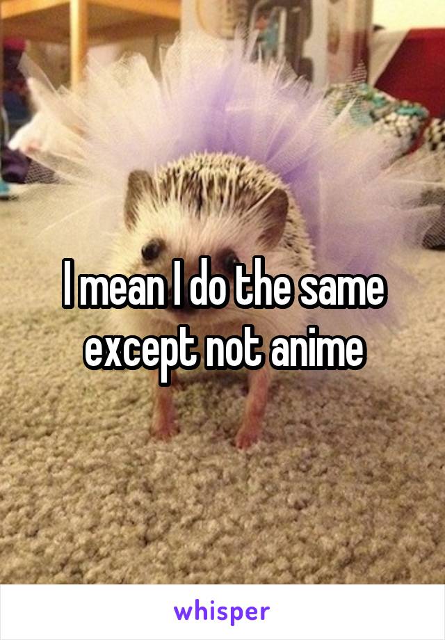 I mean I do the same except not anime