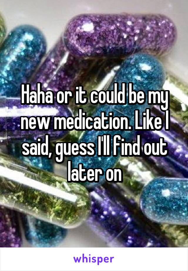 Haha or it could be my new medication. Like I said, guess I'll find out later on